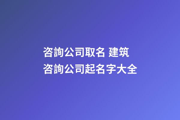 咨詢公司取名 建筑咨詢公司起名字大全-第1張-公司起名-玄機派